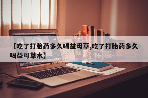 米非米索微信【吃了打胎药多久喝益母草,吃了打胎药多久喝益母草水】