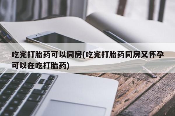 米非米索微信吃完打胎药可以同房(吃完打胎药同房又怀孕可以在吃打胎药)