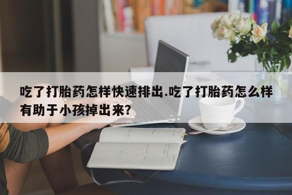 米非米索微信吃了打胎药怎样快速排出.吃了打胎药怎么样有助于小孩掉出来？