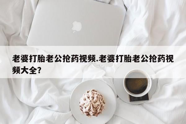 米非米索微信老婆打胎老公抢药视频.老婆打胎老公抢药视频大全？