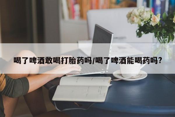 米非米索微信喝了啤酒敢喝打胎药吗/喝了啤酒能喝药吗?