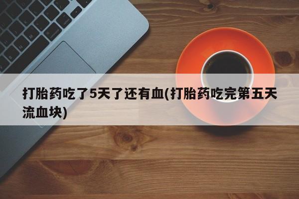 米非米索微信打胎药吃了5天了还有血(打胎药吃完第五天流血块)