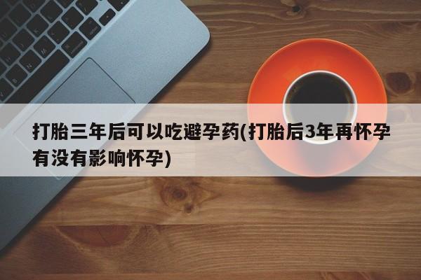 米非米索微信打胎三年后可以吃避孕药(打胎后3年再怀孕有没有影响怀孕)