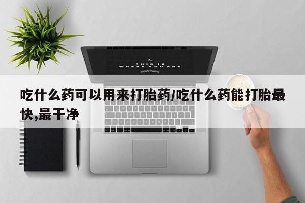 米非米索微信吃什么药可以用来打胎药/吃什么药能打胎最快,最干净