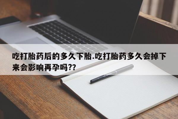 米非米索微信吃打胎药后的多久下胎.吃打胎药多久会掉下来会影响再孕吗?？