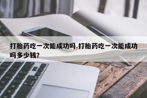 米非米索微信打胎药吃一次能成功吗.打胎药吃一次能成功吗多少钱？