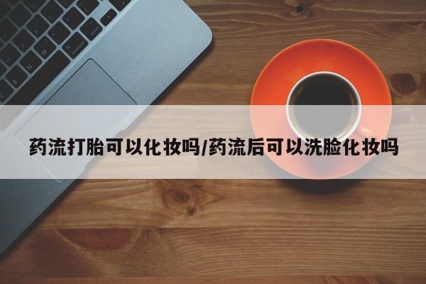 米非米索微信药流打胎可以化妆吗/药流后可以洗脸化妆吗