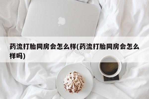 米非米索微信药流打胎同房会怎么样(药流打胎同房会怎么样吗)