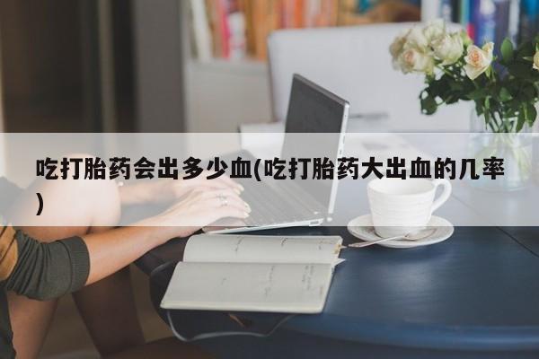 米非米索微信吃打胎药会出多少血(吃打胎药大出血的几率)