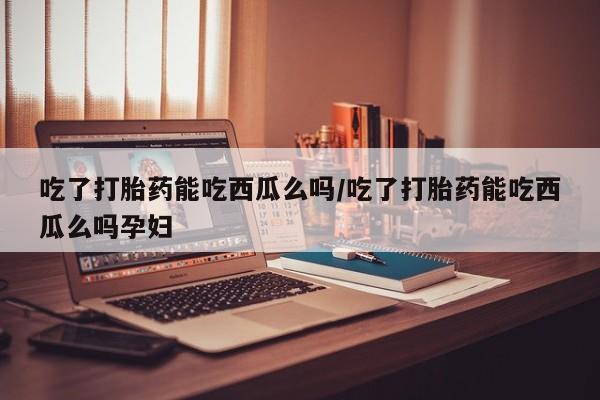 米非米索微信吃了打胎药能吃西瓜么吗/吃了打胎药能吃西瓜么吗孕妇