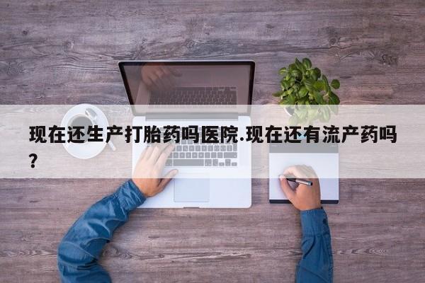 米非米索微信现在还生产打胎药吗医院.现在还有流产药吗？
