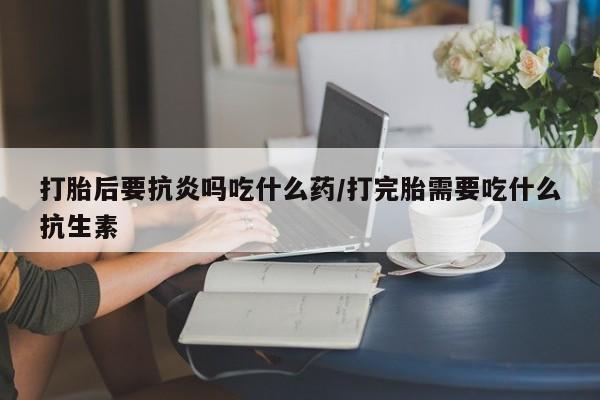 米非米索微信打胎后要抗炎吗吃什么药/打完胎需要吃什么抗生素