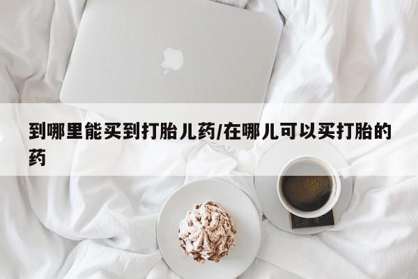 米非米索微信到哪里能买到打胎儿药/在哪儿可以买打胎的药