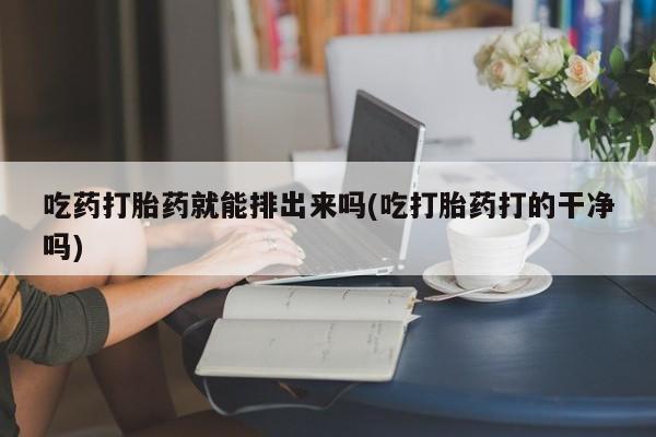 米非米索微信吃药打胎药就能排出来吗(吃打胎药打的干净吗)