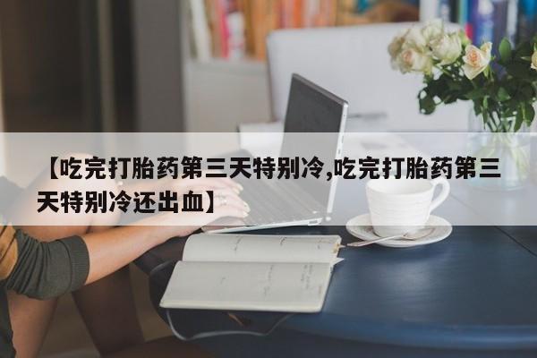 米非米索微信【吃完打胎药第三天特别冷,吃完打胎药第三天特别冷还出血】
