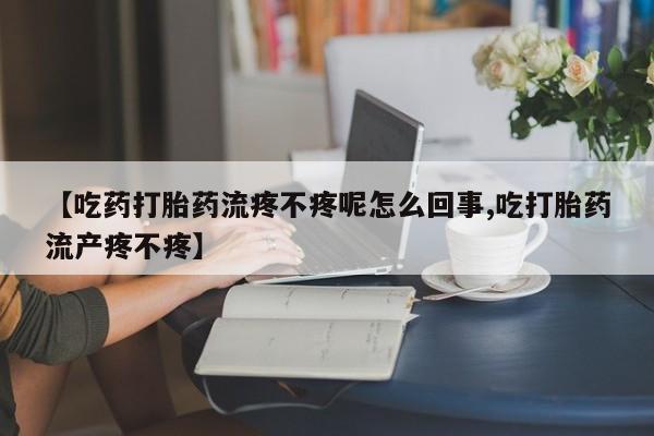 米非米索微信【吃药打胎药流疼不疼呢怎么回事,吃打胎药流产疼不疼】