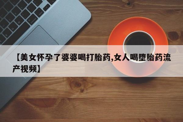 米非米索微信【美女怀孕了婆婆喝打胎药,女人喝堕胎药流产视频】