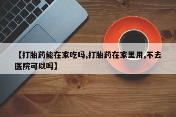 米非米索微信【打胎药能在家吃吗,打胎药在家里用,不去医院可以吗】