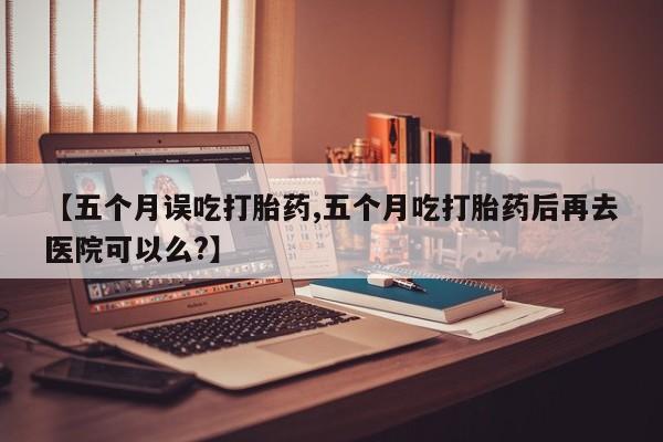米非米索微信【五个月误吃打胎药,五个月吃打胎药后再去医院可以么?】