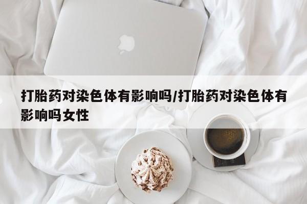 米非米索微信打胎药对染色体有影响吗/打胎药对染色体有影响吗女性