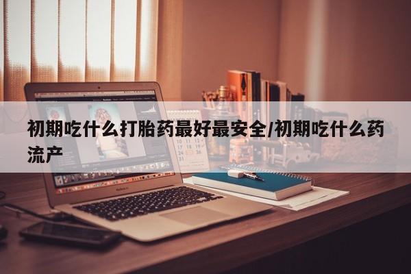 米非米索微信初期吃什么打胎药最好最安全/初期吃什么药流产