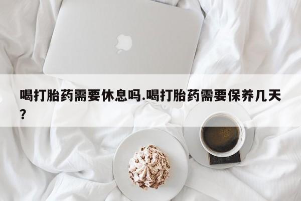 米非米索微信喝打胎药需要休息吗.喝打胎药需要保养几天？