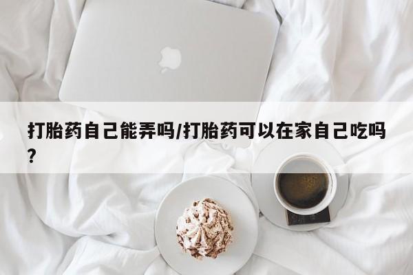 米非米索微信打胎药自己能弄吗/打胎药可以在家自己吃吗?