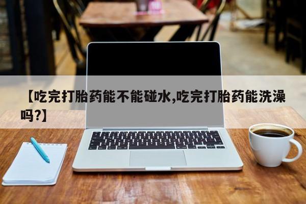 米非米索微信【吃完打胎药能不能碰水,吃完打胎药能洗澡吗?】