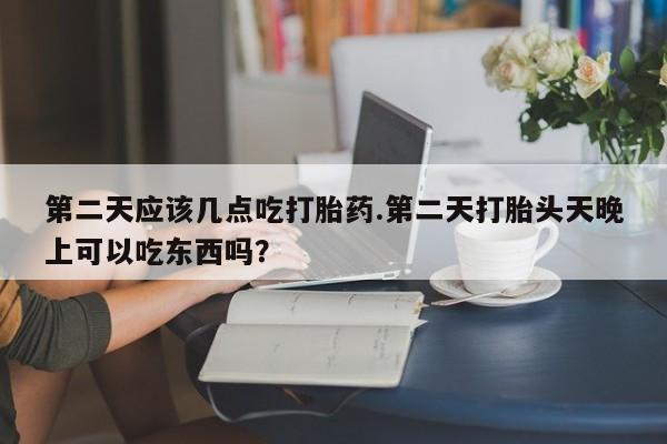 米非米索微信第二天应该几点吃打胎药.第二天打胎头天晚上可以吃东西吗？