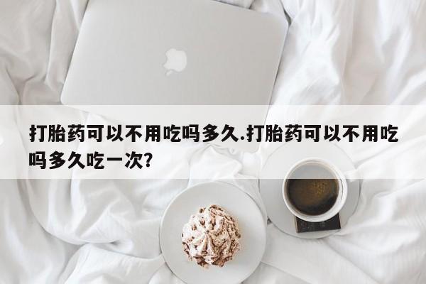 米非米索微信打胎药可以不用吃吗多久.打胎药可以不用吃吗多久吃一次？