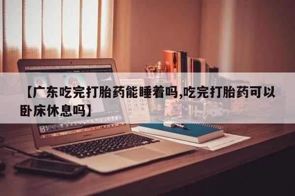 米非米索微信【广东吃完打胎药能睡着吗,吃完打胎药可以卧床休息吗】