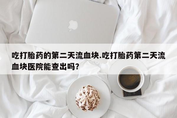 米非米索微信吃打胎药的第二天流血块.吃打胎药第二天流血块医院能查出吗？