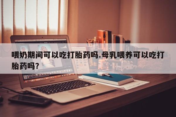 米非米索微信喂奶期间可以吃打胎药吗.母乳喂养可以吃打胎药吗？