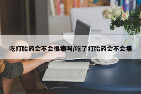 米非米索微信吃打胎药会不会很痛吗/吃了打胎药会不会痛