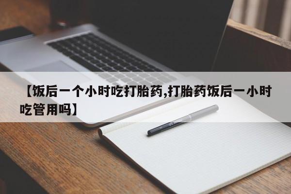 米非米索微信【饭后一个小时吃打胎药,打胎药饭后一小时吃管用吗】