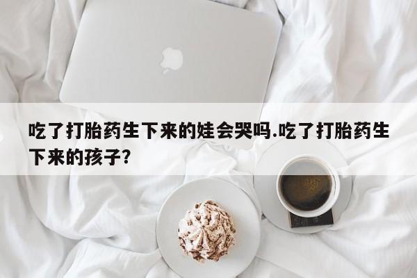米非米索微信吃了打胎药生下来的娃会哭吗.吃了打胎药生下来的孩子？