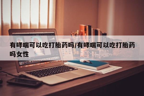 米非米索微信有哮喘可以吃打胎药吗/有哮喘可以吃打胎药吗女性