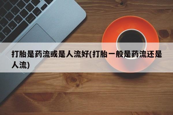米非米索微信打胎是药流或是人流好(打胎一般是药流还是人流)