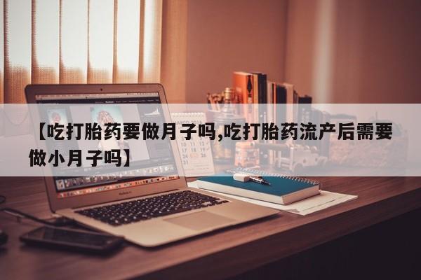 米非米索微信【吃打胎药要做月子吗,吃打胎药流产后需要做小月子吗】