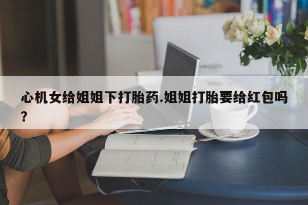 米非米索微信心机女给姐姐下打胎药.姐姐打胎要给红包吗？