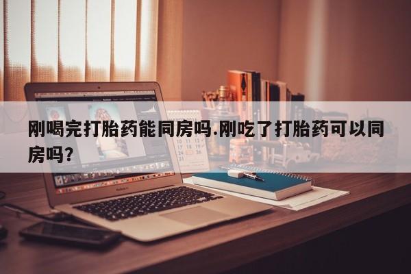 米非米索微信刚喝完打胎药能同房吗.刚吃了打胎药可以同房吗？