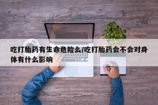 米非米索微信吃打胎药有生命危险么/吃打胎药会不会对身体有什么影响
