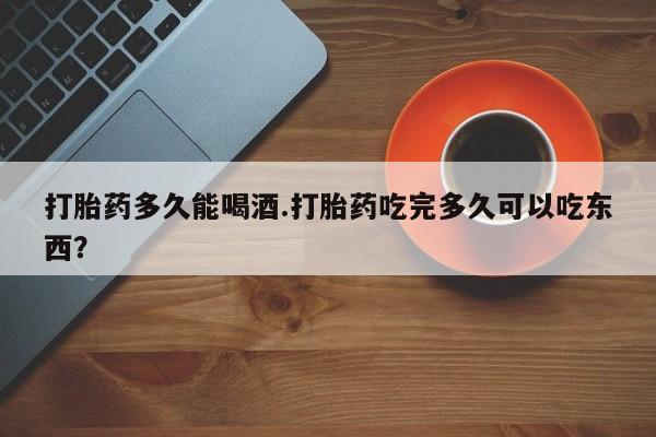 米非米索微信打胎药多久能喝酒.打胎药吃完多久可以吃东西？