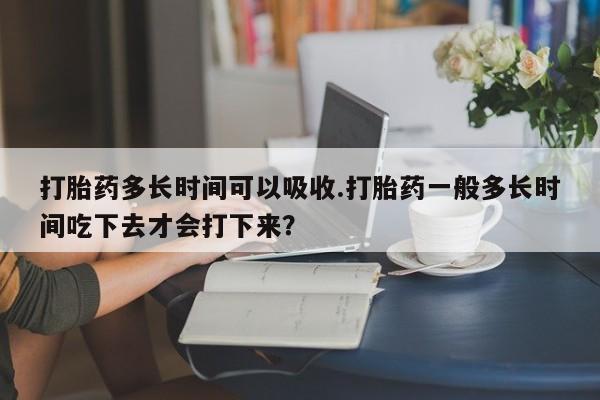 米非米索微信打胎药多长时间可以吸收.打胎药一般多长时间吃下去才会打下来？