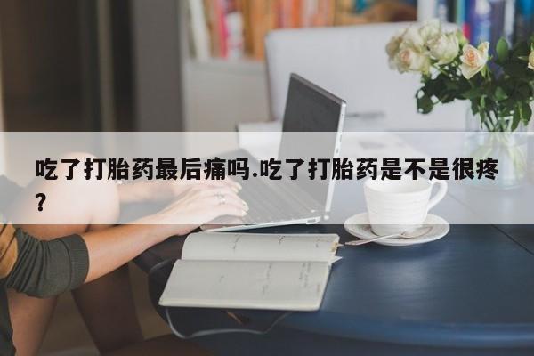 米非米索微信吃了打胎药最后痛吗.吃了打胎药是不是很疼？