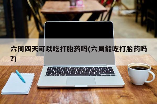 米非米索微信六周四天可以吃打胎药吗(六周能吃打胎药吗?)