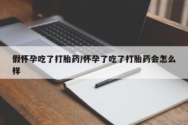 米非米索微信假怀孕吃了打胎药/怀孕了吃了打胎药会怎么样