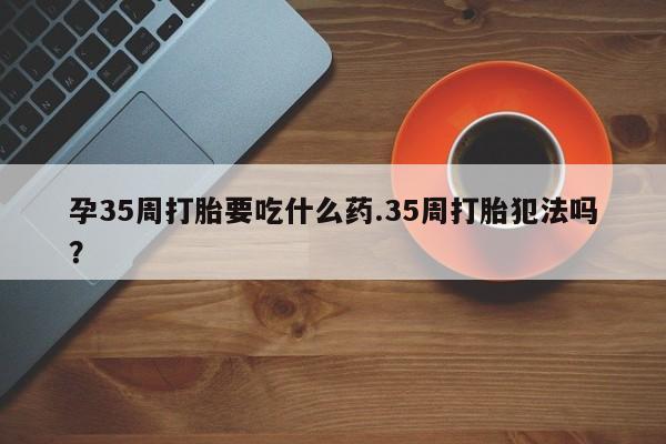 米非米索微信孕35周打胎要吃什么药.35周打胎犯法吗?